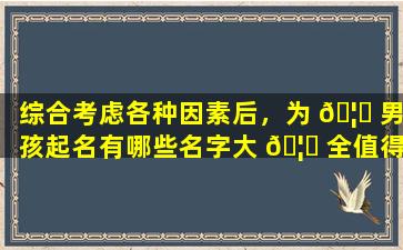 综合考虑各种因素后，为 🦈 男孩起名有哪些名字大 🦊 全值得参考